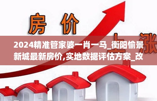 2024精准管家婆一肖一马_衡阳愉景新城最新房价,实地数据评估方案_改进版8.20.76