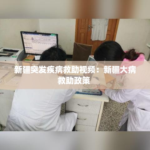 新疆突发疾病救助视频：新疆大病救助政策 