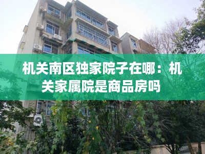 机关南区独家院子在哪：机关家属院是商品房吗 