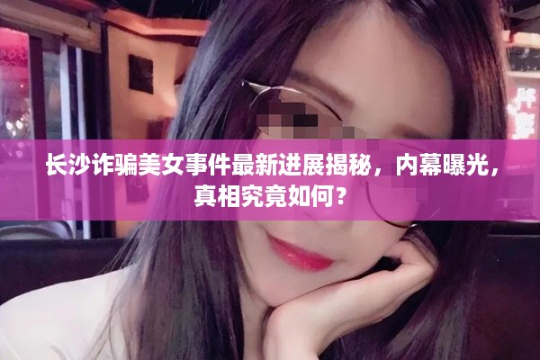 长沙诈骗美女事件最新进展揭秘，内幕曝光，真相究竟如何？