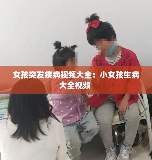 女孩突发疾病视频大全：小女孩生病大全视频 