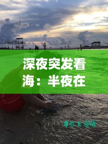 深夜突发看海：半夜在海边看海的说说 