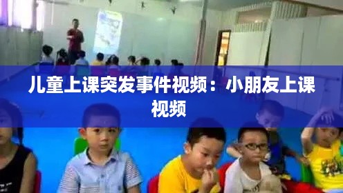 儿童上课突发事件视频：小朋友上课视频 