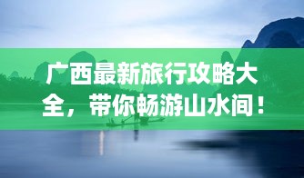 广西最新旅行攻略大全，带你畅游山水间！