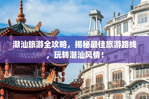 潮汕旅游全攻略，揭秘最佳旅游路线，玩转潮汕风情！