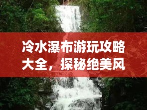 冷水瀑布游玩攻略大全，探秘绝美风光，畅游自然仙境！