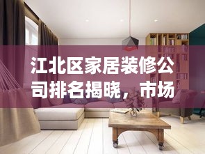 江北区家居装修公司排名揭晓，市场优质选择深度解读