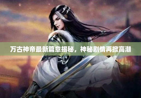 万古神帝最新篇章揭秘，神秘剧情再掀高潮