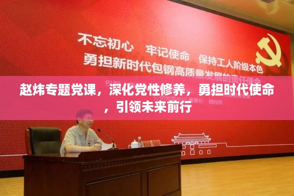 赵炜专题党课，深化党性修养，勇担时代使命，引领未来前行