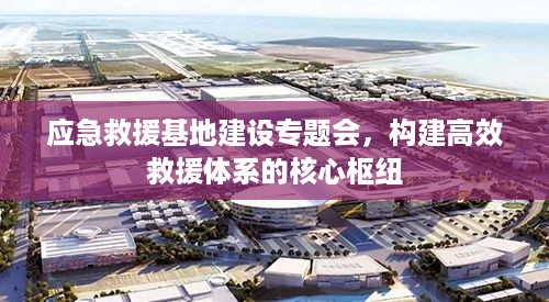 应急救援基地建设专题会，构建高效救援体系的核心枢纽