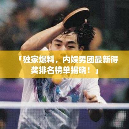 「独家爆料，内娱男团最新得奖排名榜单揭晓！」