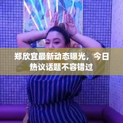 郑欣宜最新动态曝光，今日热议话题不容错过